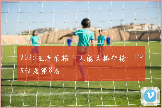 2026王者荣耀个人能力排行榜：FPX位居第8名