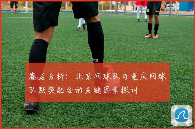 赛后分析：北京网球队与重庆网球队默契配合的关键因素探讨