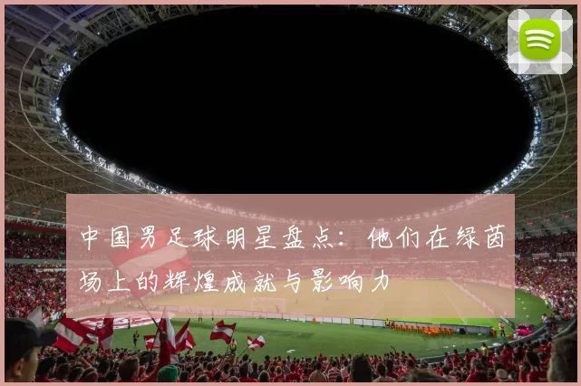 中国男足球明星盘点：他们在绿茵场上的辉煌成就与影响力