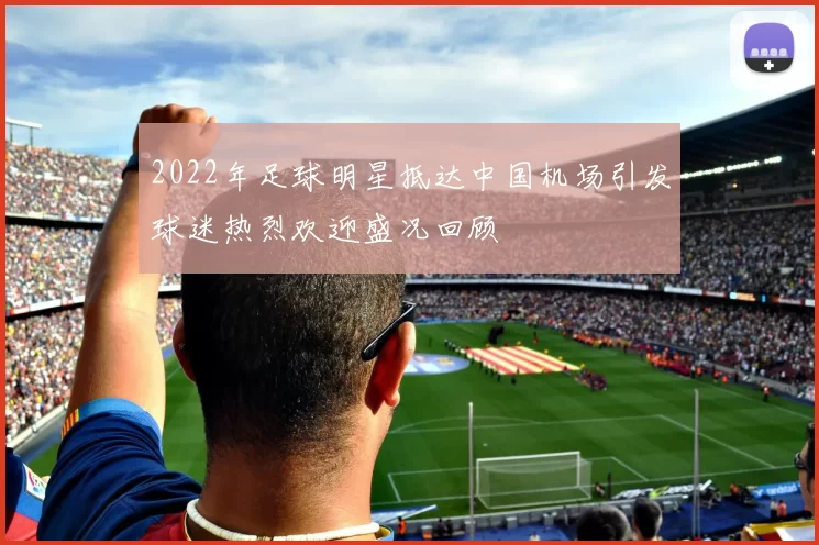 2022年足球明星抵达中国机场引发球迷热烈欢迎盛况回顾