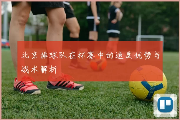 北京排球队在杯赛中的速度优势与战术解析