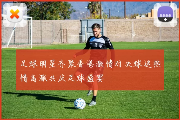 足球明星齐聚香港激情对决球迷热情高涨共庆足球盛宴