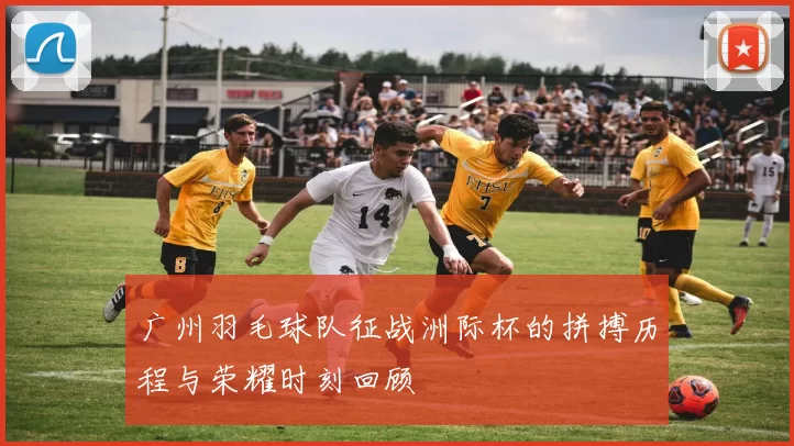 广州羽毛球队征战洲际杯的拼搏历程与荣耀时刻回顾