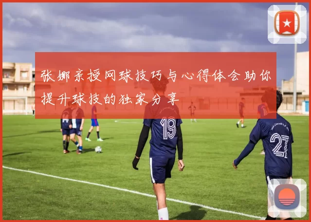 张娜亲授网球技巧与心得体会助你提升球技的独家分享