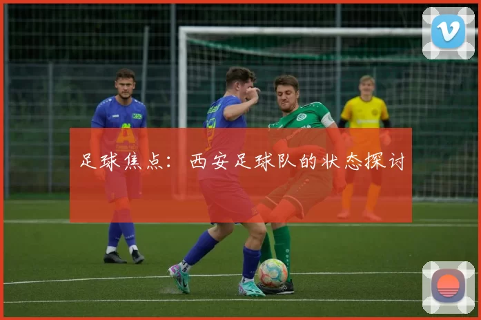 足球焦点：西安足球队的状态探讨