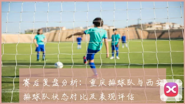 赛后复盘分析：重庆排球队与西安排球队状态对比及表现评估