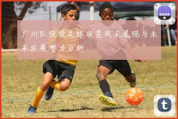 广州队现役足球明星风采展现与未来发展潜力分析